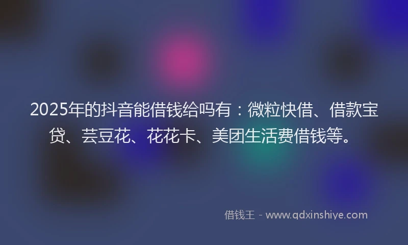 2025年的抖音能借钱给吗有：微粒快借、借款宝贷、芸豆花、花花卡、美团生活费借钱等。
