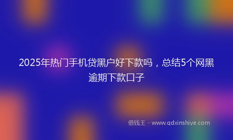 2025年热门手机贷黑户好下款吗，总结5个网黑逾期下款口子