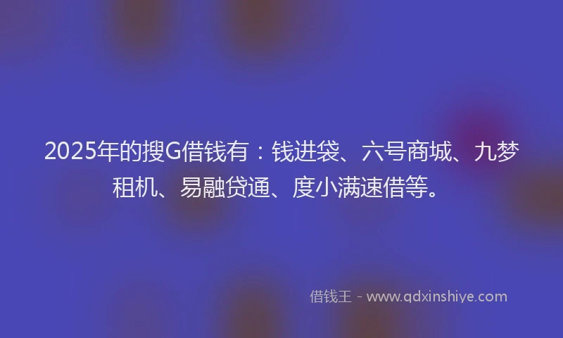 2025年的搜G借钱有：钱进袋、六号商城、九梦租机、易融贷通、度小满速借等。