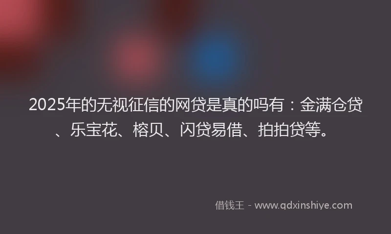 2025年的无视征信的网贷是真的吗有：金满仓贷、乐宝花、榕贝、闪贷易借、拍拍贷等。