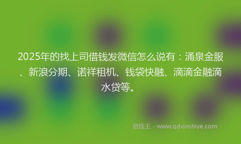 2025年的找上司借钱发微信怎么说有：涌泉金服、新浪分期、诺祥租机、钱袋快融、滴滴金融滴水贷等。