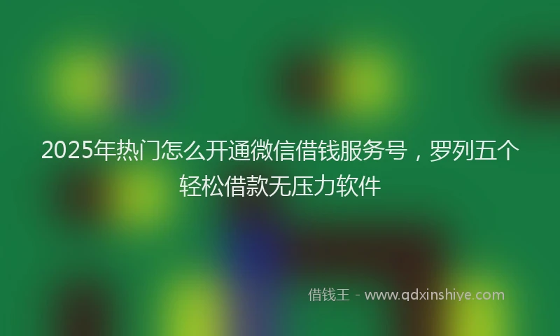 2025年热门怎么开通微信借钱服务号，罗列五个轻松借款无压力软件