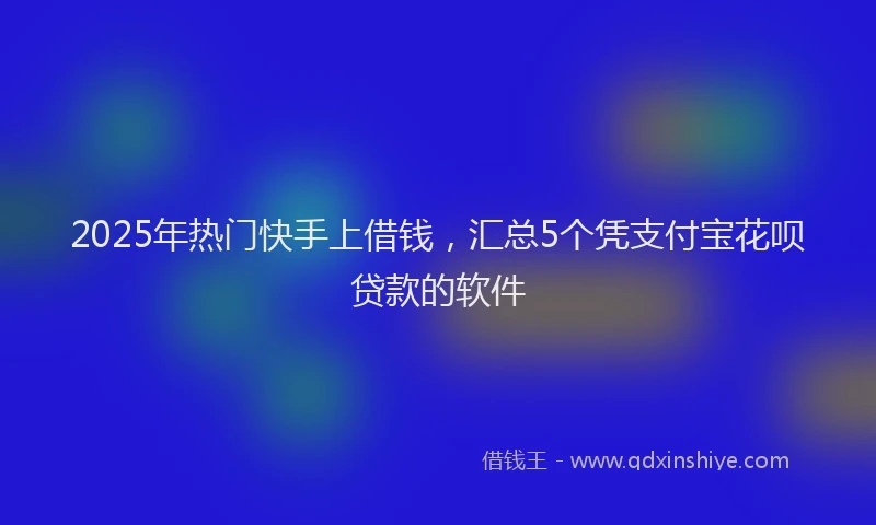 2025年热门快手上借钱，汇总5个凭支付宝花呗贷款的软件