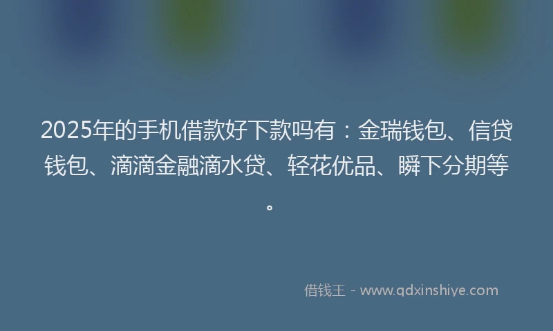 2025年的手机借款好下款吗有：金瑞钱包、信贷钱包、滴滴金融滴水贷、轻花优品、瞬下分期等。