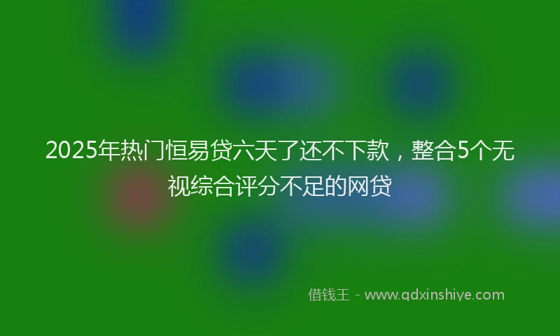 2025年热门恒易贷六天了还不下款，整合5个无视综合评分不足的网贷