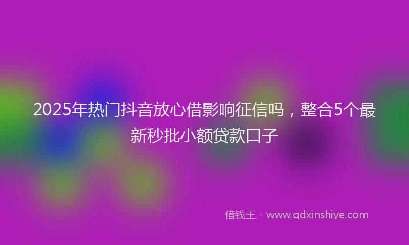 2025年热门抖音放心借影响征信吗，整合5个最新秒批小额贷款口子