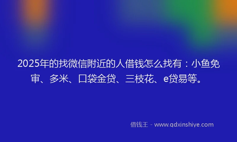 2025年的找微信附近的人借钱怎么找有：小鱼免审、多米、口袋金贷、三枝花、e贷易等。