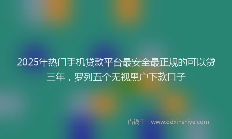 2025年热门手机贷款平台最安全最正规的可以贷三年，罗列五个无视黑户下款口子