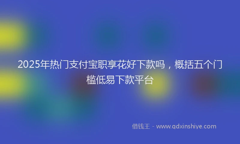 2025年热门支付宝职享花好下款吗，概括五个门槛低易下款平台