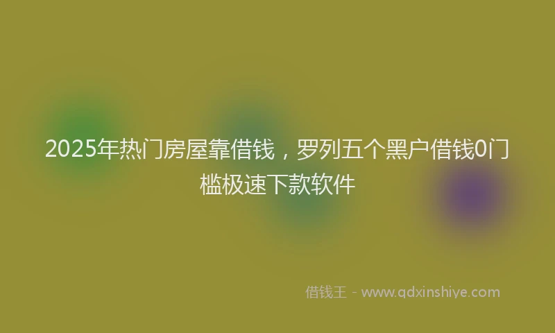 2025年热门房屋靠借钱，罗列五个黑户借钱0门槛极速下款软件