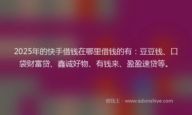 2025年的快手借钱在哪里借钱的有：豆豆钱、口袋财富贷、鑫诚好物、有钱来、盈盈速贷等。