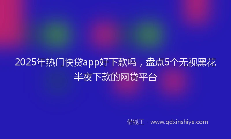 2025年热门快贷app好下款吗，盘点5个无视黑花半夜下款的网贷平台