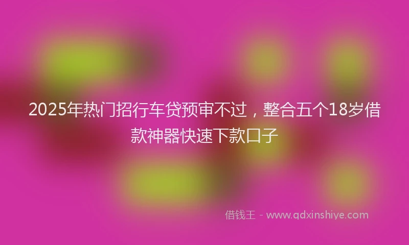 2025年热门招行车贷预审不过，整合五个18岁借款神器快速下款口子
