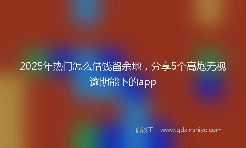 2025年热门怎么借钱留余地，分享5个高炮无视逾期能下的app