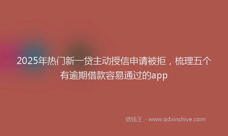 2025年热门新一贷主动授信申请被拒，梳理五个有逾期借款容易通过的app