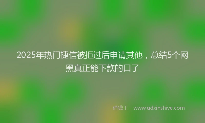 2025年热门捷信被拒过后申请其他，总结5个网黑真正能下款的口子
