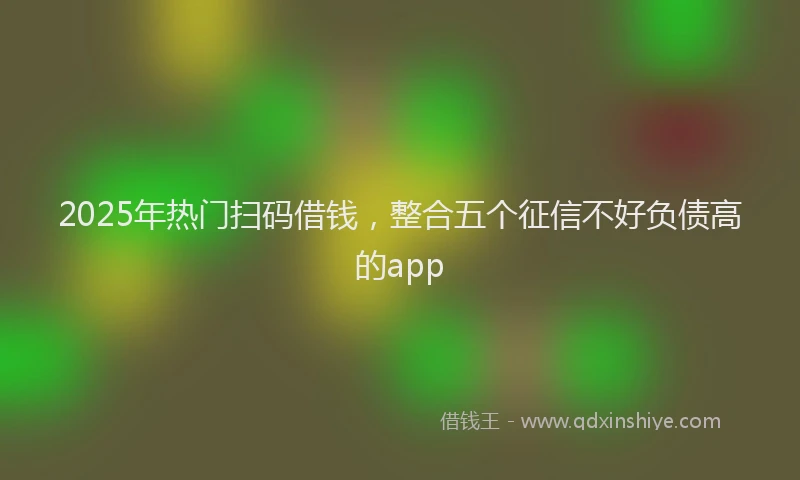 2025年热门扫码借钱，整合五个征信不好负债高的app
