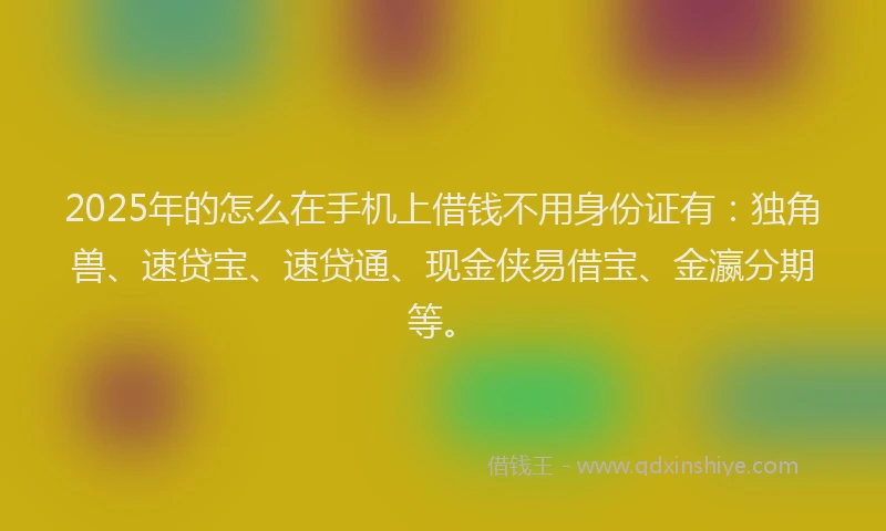 2025年的怎么在手机上借钱不用身份证有：独角兽、速贷宝、速贷通、现金侠易借宝、金瀛分期等。