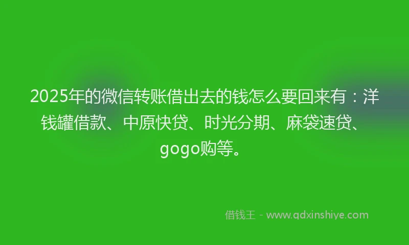 2025年的微信转账借出去的钱怎么要回来有：洋钱罐借款、中原快贷、时光分期、麻袋速贷、gogo购等。