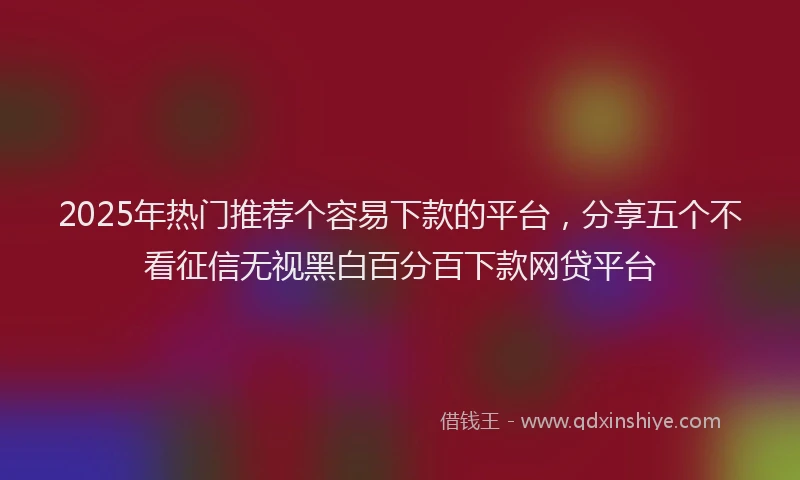 2025年热门推荐个容易下款的平台，分享五个不看征信无视黑白百分百下款网贷平台