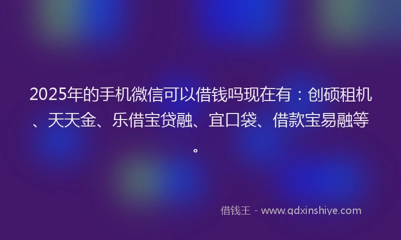 2025年的手机微信可以借钱吗现在有：创硕租机、天天金、乐借宝贷融、宜口袋、借款宝易融等。