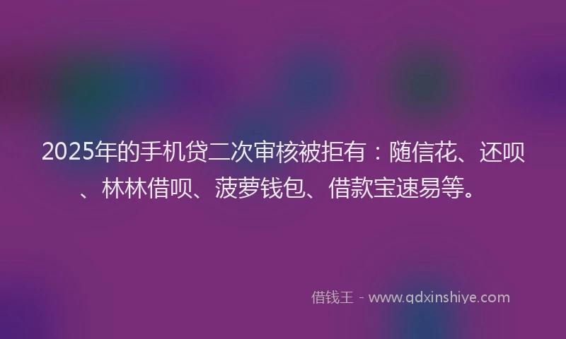 2025年的手机贷二次审核被拒有：随信花、还呗、林林借呗、菠萝钱包、借款宝速易等。