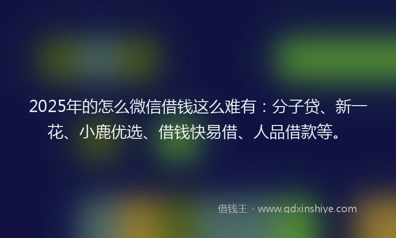 2025年的怎么微信借钱这么难有：分子贷、新一花、小鹿优选、借钱快易借、人品借款等。
