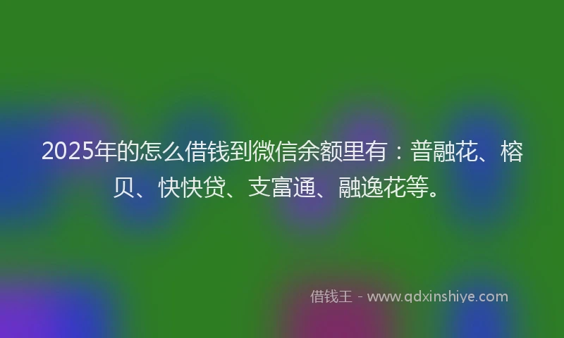 2025年的怎么借钱到微信余额里有：普融花、榕贝、快快贷、支富通、融逸花等。