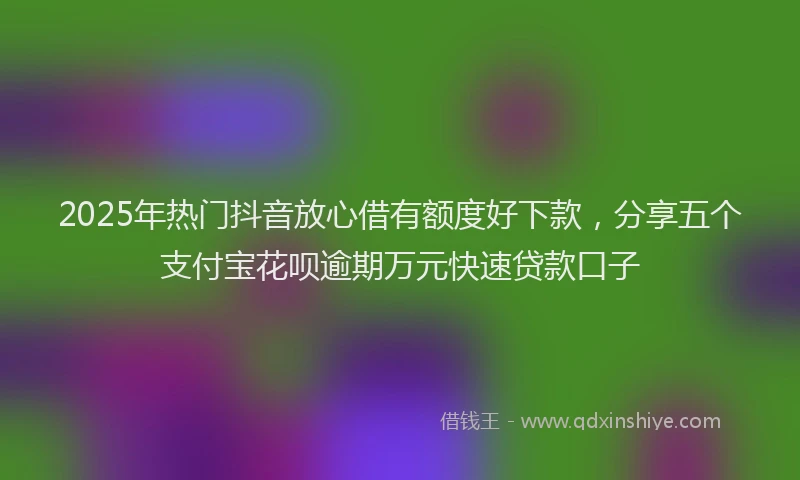 2025年热门抖音放心借有额度好下款，分享五个支付宝花呗逾期万元快速贷款口子