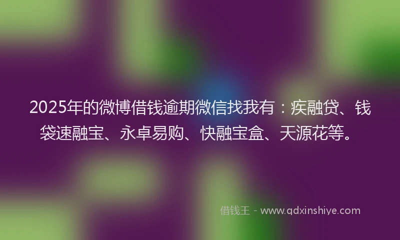2025年的微博借钱逾期微信找我有：疾融贷、钱袋速融宝、永卓易购、快融宝盒、天源花等。
