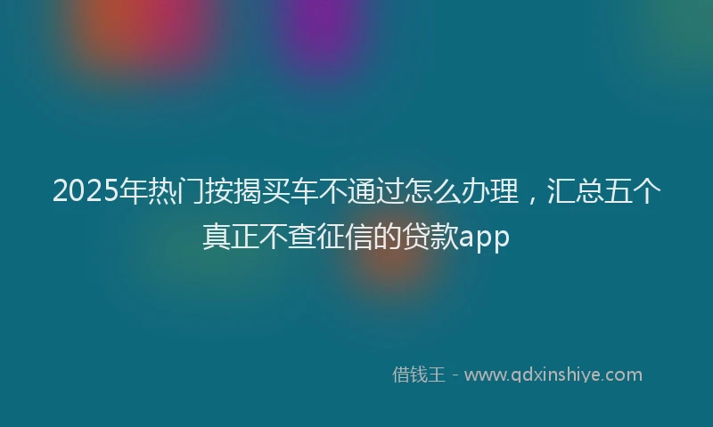 2025年热门按揭买车不通过怎么办理，汇总五个真正不查征信的贷款app