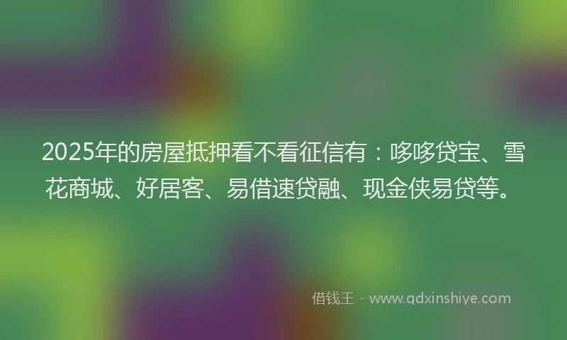 2025年的房屋抵押看不看征信有：哆哆贷宝、雪花商城、好居客、易借速贷融、现金侠易贷等。