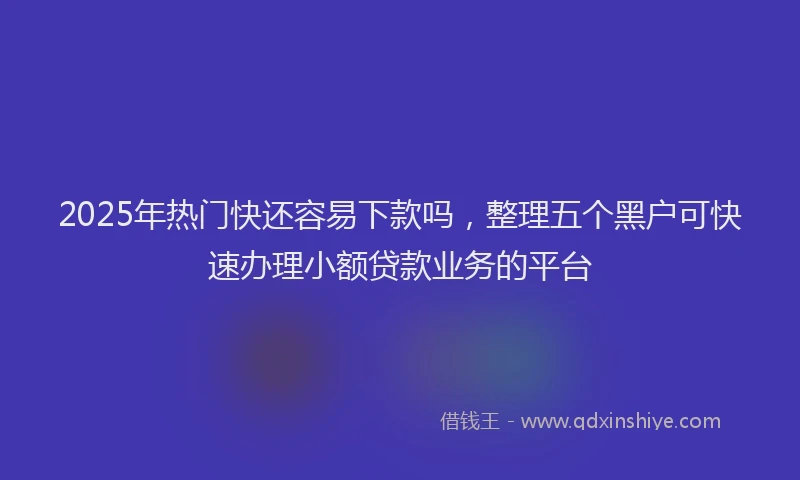 2025年热门快还容易下款吗，整理五个黑户可快速办理小额贷款业务的平台