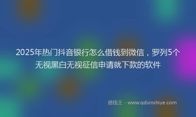 2025年热门抖音银行怎么借钱到微信，罗列5个无视黑白无视征信申请就下款的软件