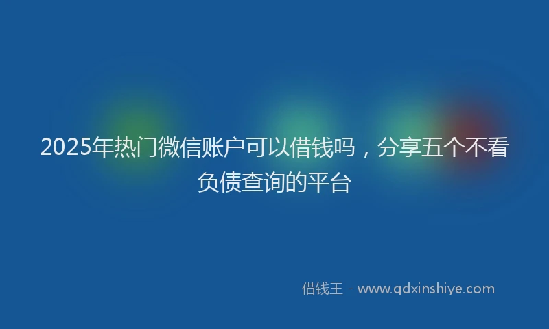 2025年热门微信账户可以借钱吗，分享五个不看负债查询的平台