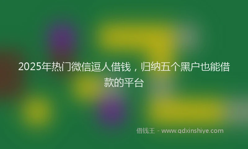 2025年热门微信逗人借钱，归纳五个黑户也能借款的平台