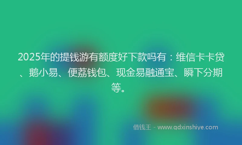 2025年的提钱游有额度好下款吗有：维信卡卡贷、鹅小易、便荔钱包、现金易融通宝、瞬下分期等。
