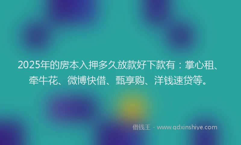2025年的房本入押多久放款好下款有：掌心租、牵牛花、微博快借、甄享购、洋钱速贷等。