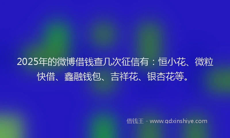 2025年的微博借钱查几次征信有：恒小花、微粒快借、鑫融钱包、吉祥花、银杏花等。