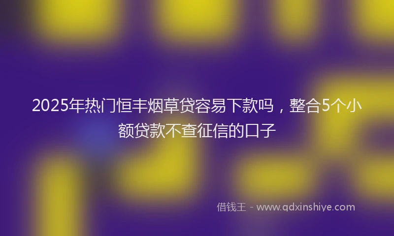 2025年热门恒丰烟草贷容易下款吗，整合5个小额贷款不查征信的口子