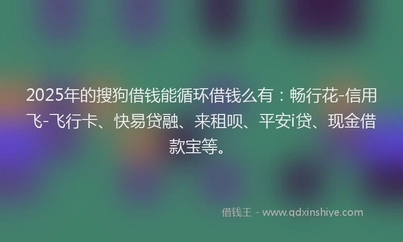 2025年的搜狗借钱能循环借钱么有：畅行花-信用飞-飞行卡、快易贷融、来租呗、平安i贷、现金借款宝等。