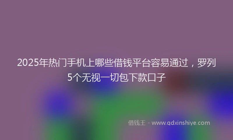 2025年热门手机上哪些借钱平台容易通过，罗列5个无视一切包下款口子
