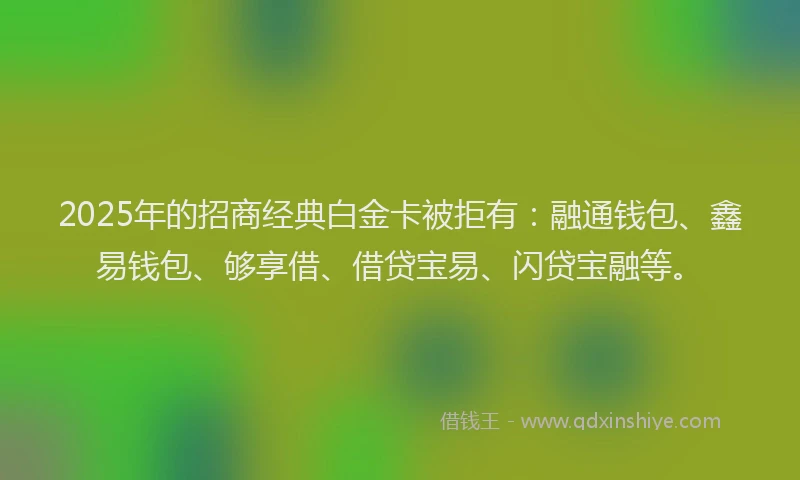 2025年的招商经典白金卡被拒有：融通钱包、鑫易钱包、够享借、借贷宝易、闪贷宝融等。
