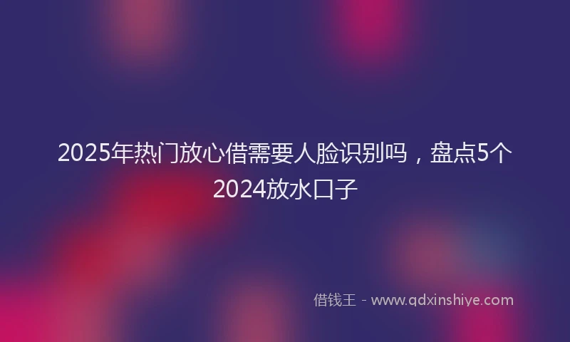 2025年热门放心借需要人脸识别吗，盘点5个2024放水口子
