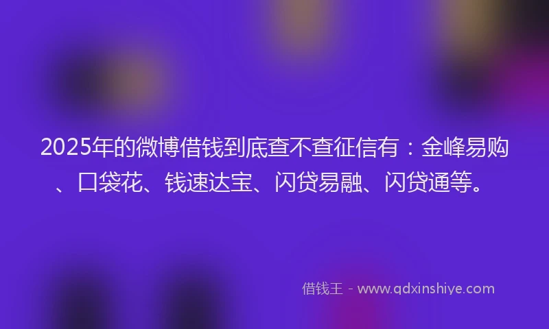 2025年的微博借钱到底查不查征信有：金峰易购、口袋花、钱速达宝、闪贷易融、闪贷通等。