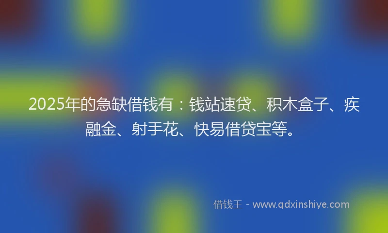 2025年的急缺借钱有：钱站速贷、积木盒子、疾融金、射手花、快易借贷宝等。