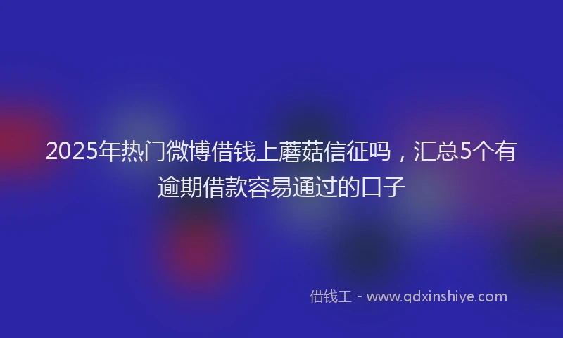 2025年热门微博借钱上蘑菇信征吗，汇总5个有逾期借款容易通过的口子