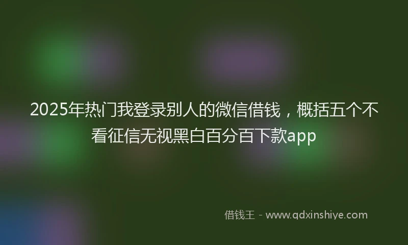 2025年热门我登录别人的微信借钱，概括五个不看征信无视黑白百分百下款app