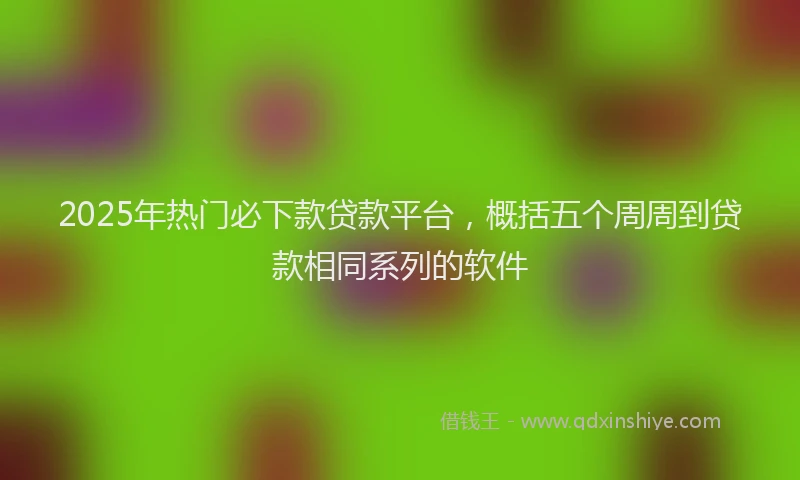 2025年热门必下款贷款平台，概括五个周周到贷款相同系列的软件