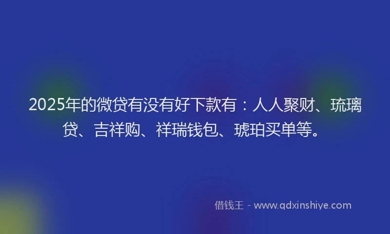 2025年的微贷有没有好下款有：人人聚财、琉璃贷、吉祥购、祥瑞钱包、琥珀买单等。